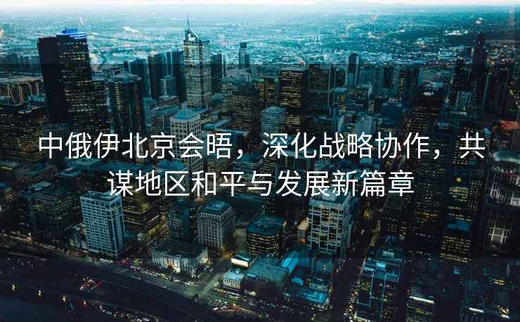 中俄伊北京會晤，深化戰(zhàn)略協(xié)作，共謀地區(qū)和平與發(fā)展新篇章