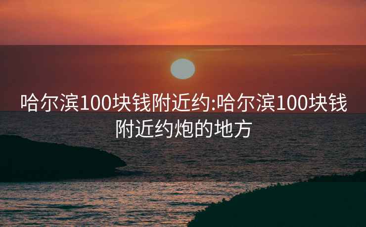 哈爾濱100塊錢附近約:哈爾濱100塊錢附近約炮的地方