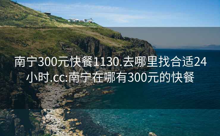 南寧300元快餐1130.去哪里找合適24小時(shí).cc:南寧在哪有300元的快餐