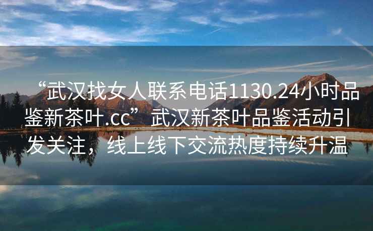 “武漢找女人聯(lián)系電話1130.24小時(shí)品鑒新茶葉.cc”武漢新茶葉品鑒活動(dòng)引發(fā)關(guān)注，線上線下交流熱度持續(xù)升溫
