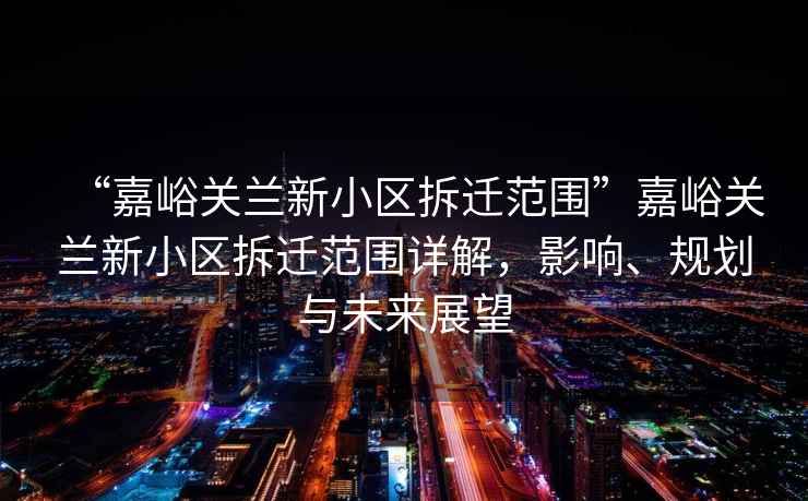 “嘉峪關蘭新小區(qū)拆遷范圍”嘉峪關蘭新小區(qū)拆遷范圍詳解，影響、規(guī)劃與未來展望