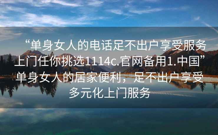 “單身女人的電話足不出戶享受服務(wù)上門任你挑選1114c.官網(wǎng)備用1.中國”單身女人的居家便利，足不出戶享受多元化上門服務(wù)
