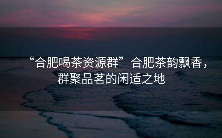 “合肥喝茶資源群”合肥茶韻飄香，群聚品茗的閑適之地