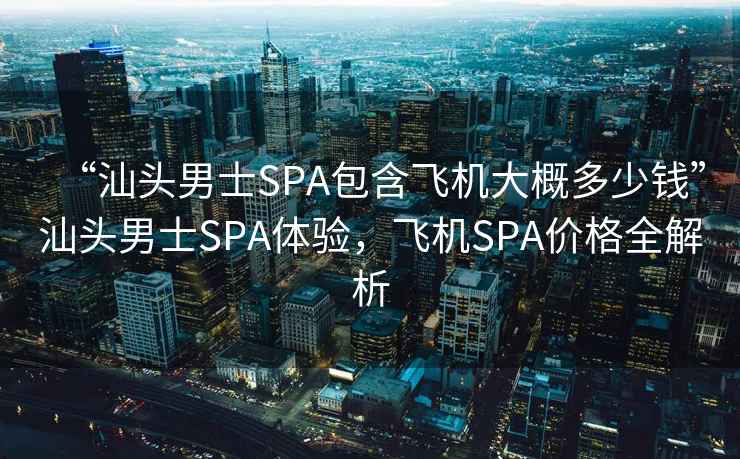 “汕頭男士SPA包含飛機大概多少錢”汕頭男士SPA體驗，飛機SPA價格全解析
