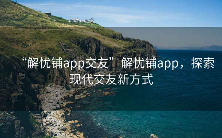 “解憂鋪app交友”解憂鋪app，探索現(xiàn)代交友新方式
