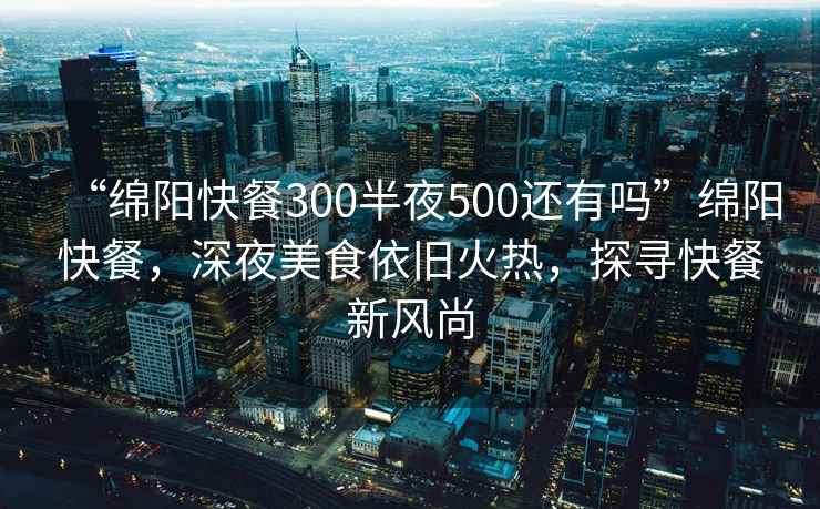 “綿陽快餐300半夜500還有嗎”綿陽快餐，深夜美食依舊火熱，探尋快餐新風尚