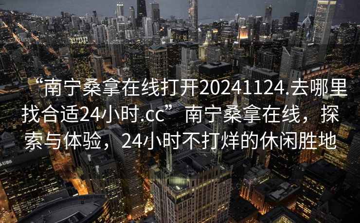 “南寧桑拿在線打開(kāi)20241124.去哪里找合適24小時(shí).cc”南寧桑拿在線，探索與體驗(yàn)，24小時(shí)不打烊的休閑勝地