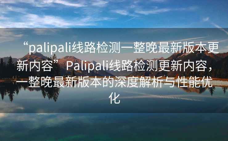 “palipali線路檢測(cè)一整晚最新版本更新內(nèi)容”P(pán)alipali線路檢測(cè)更新內(nèi)容，一整晚最新版本的深度解析與性能優(yōu)化