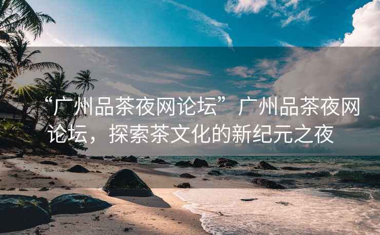 “廣州品茶夜網(wǎng)論壇”廣州品茶夜網(wǎng)論壇，探索茶文化的新紀元之夜