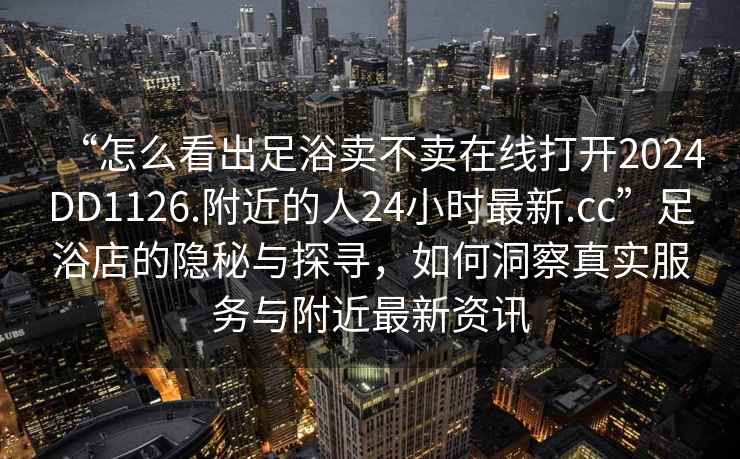 “怎么看出足浴賣不賣在線打開2024DD1126.附近的人24小時最新.cc”足浴店的隱秘與探尋，如何洞察真實服務(wù)與附近最新資訊
