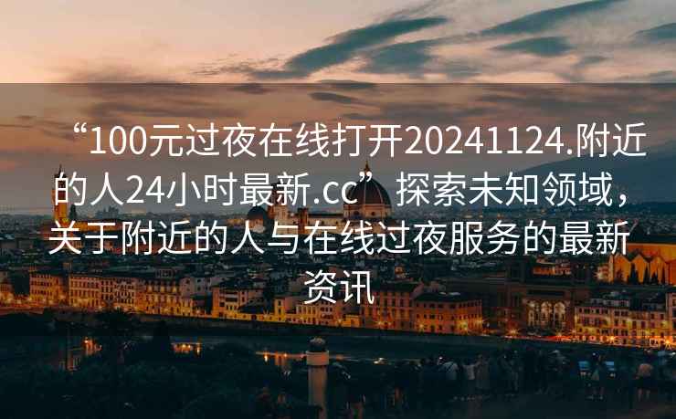“100元過夜在線打開20241124.附近的人24小時(shí)最新.cc”探索未知領(lǐng)域，關(guān)于附近的人與在線過夜服務(wù)的最新資訊