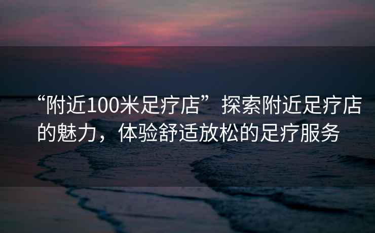 “附近100米足療店”探索附近足療店的魅力，體驗舒適放松的足療服務