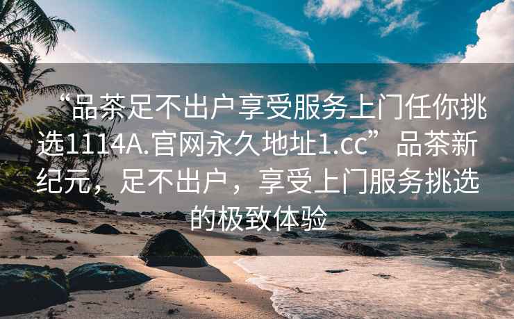 “品茶足不出戶享受服務(wù)上門任你挑選1114A.官網(wǎng)永久地址1.cc”品茶新紀(jì)元，足不出戶，享受上門服務(wù)挑選的極致體驗(yàn)