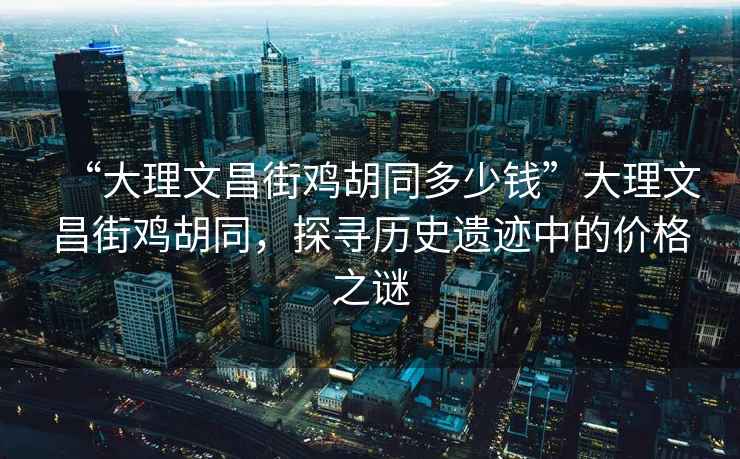 “大理文昌街雞胡同多少錢”大理文昌街雞胡同，探尋歷史遺跡中的價(jià)格之謎