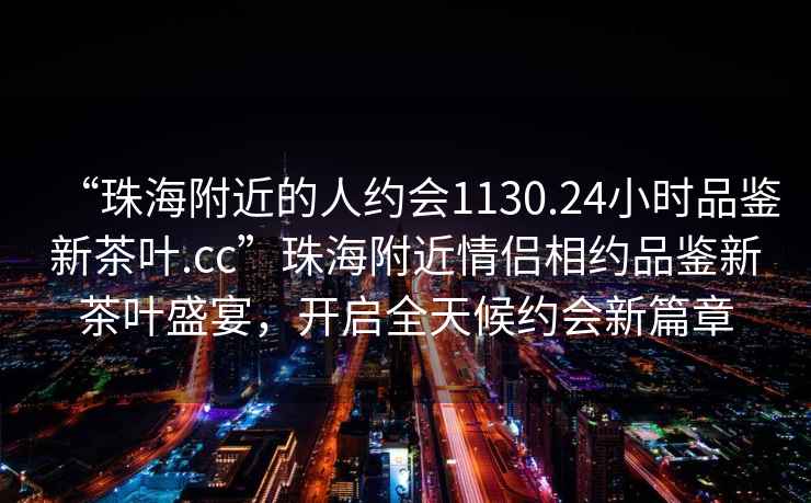 “珠海附近的人約會(huì)1130.24小時(shí)品鑒新茶葉.cc”珠海附近情侶相約品鑒新茶葉盛宴，開(kāi)啟全天候約會(huì)新篇章