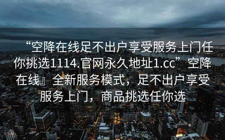 “空降在線足不出戶享受服務(wù)上門任你挑選1114.官網(wǎng)永久地址1.cc”空降在線』全新服務(wù)模式，足不出戶享受服務(wù)上門，商品挑選任你選