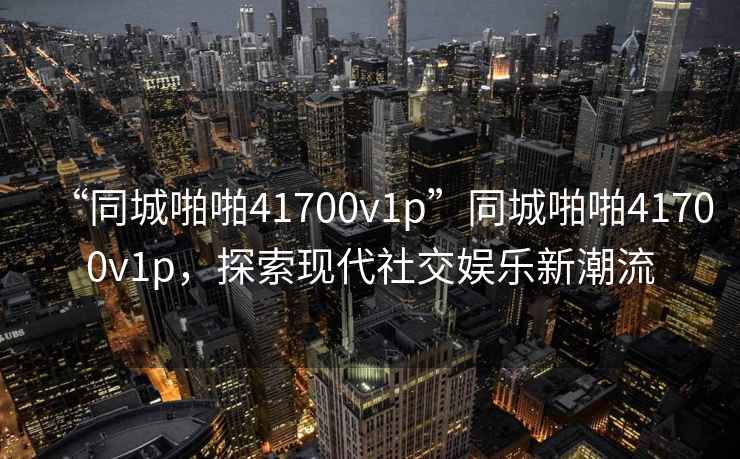 “同城啪啪41700v1p”同城啪啪41700v1p，探索現(xiàn)代社交娛樂新潮流