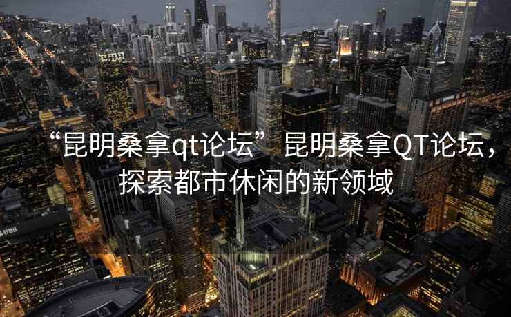 “昆明桑拿qt論壇”昆明桑拿QT論壇，探索都市休閑的新領(lǐng)域