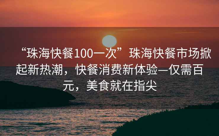 “珠海快餐100一次”珠?？觳褪袌鱿破鹦聼岢?，快餐消費(fèi)新體驗(yàn)—僅需百元，美食就在指尖