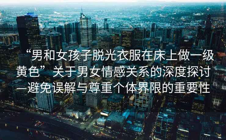 “男和女孩子脫光衣服在床上做一級(jí)黃色”關(guān)于男女情感關(guān)系的深度探討—避免誤解與尊重個(gè)體界限的重要性