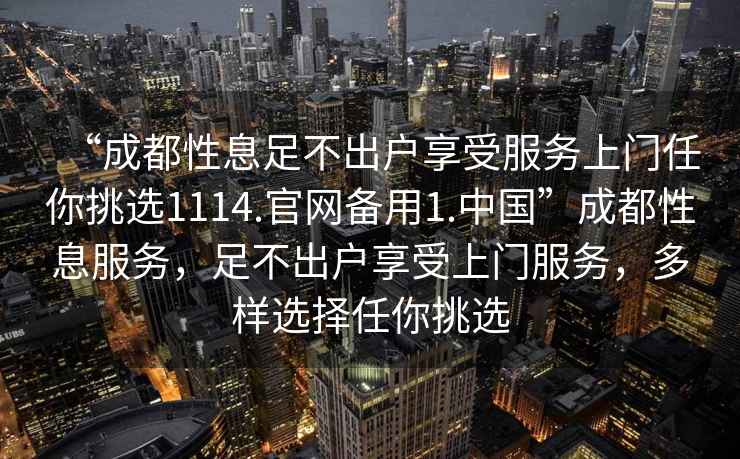 “成都性息足不出戶享受服務(wù)上門任你挑選1114.官網(wǎng)備用1.中國”成都性息服務(wù)，足不出戶享受上門服務(wù)，多樣選擇任你挑選