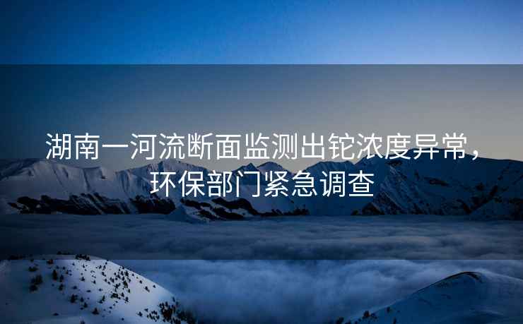 湖南一河流斷面監(jiān)測(cè)出鉈濃度異常，環(huán)保部門緊急調(diào)查