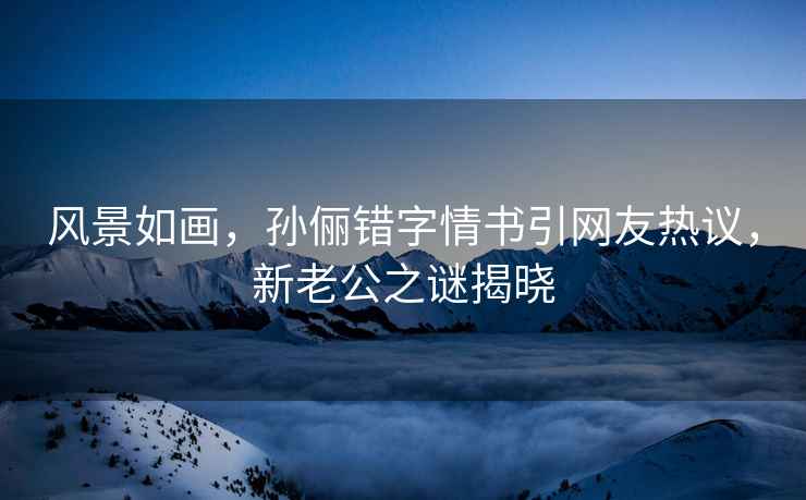 風景如畫，孫儷錯字情書引網(wǎng)友熱議，新老公之謎揭曉