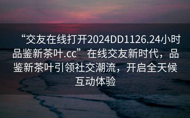 “交友在線打開2024DD1126.24小時品鑒新茶葉.cc”在線交友新時代，品鑒新茶葉引領(lǐng)社交潮流，開啟全天候互動體驗