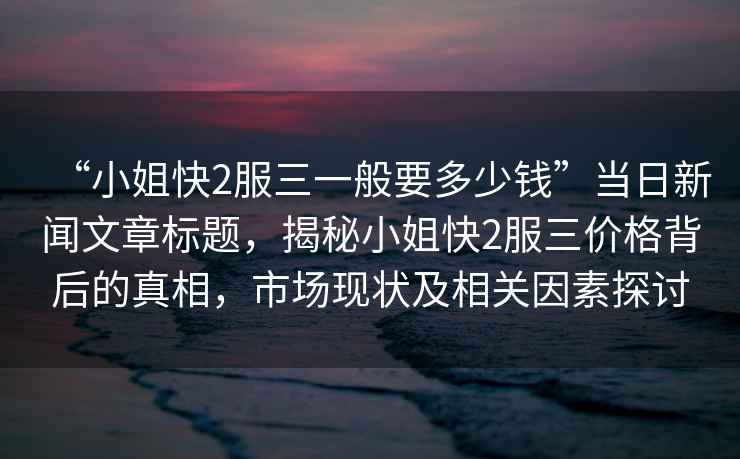 “小姐快2服三一般要多少錢”當(dāng)日新聞文章標(biāo)題，揭秘小姐快2服三價(jià)格背后的真相，市場現(xiàn)狀及相關(guān)因素探討