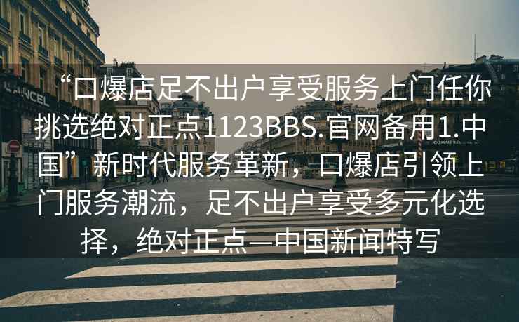 “口爆店足不出戶享受服務(wù)上門任你挑選絕對(duì)正點(diǎn)1123BBS.官網(wǎng)備用1.中國”新時(shí)代服務(wù)革新，口爆店引領(lǐng)上門服務(wù)潮流，足不出戶享受多元化選擇，絕對(duì)正點(diǎn)—中國新聞特寫