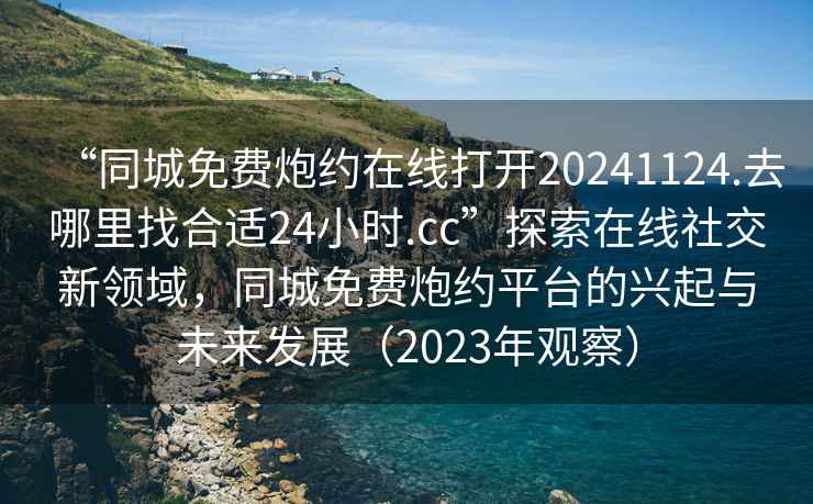 “同城免費炮約在線打開20241124.去哪里找合適24小時.cc”探索在線社交新領(lǐng)域，同城免費炮約平臺的興起與未來發(fā)展（2023年觀察）