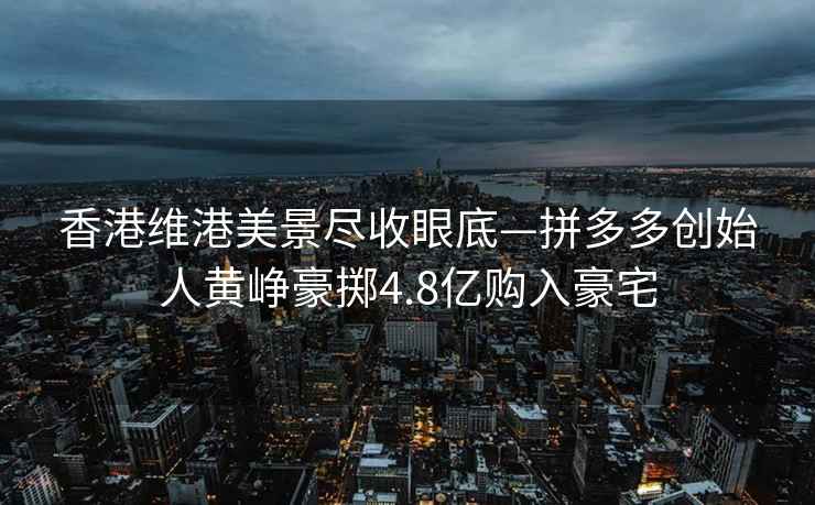 香港維港美景盡收眼底—拼多多創(chuàng)始人黃崢豪擲4.8億購入豪宅