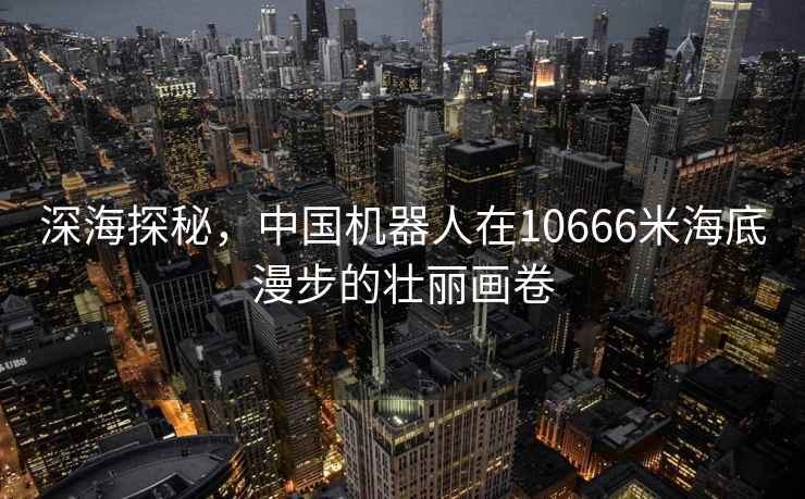 深海探秘，中國機(jī)器人在10666米海底漫步的壯麗畫卷