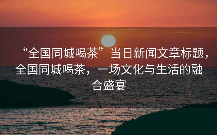 “全國(guó)同城喝茶”當(dāng)日新聞文章標(biāo)題，全國(guó)同城喝茶，一場(chǎng)文化與生活的融合盛宴
