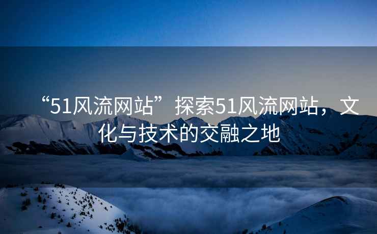 “51風流網(wǎng)站”探索51風流網(wǎng)站，文化與技術的交融之地