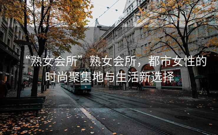 “熟女會所”熟女會所，都市女性的時尚聚集地與生活新選擇