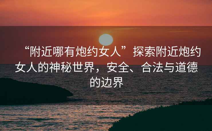 “附近哪有炮約女人”探索附近炮約女人的神秘世界，安全、合法與道德的邊界