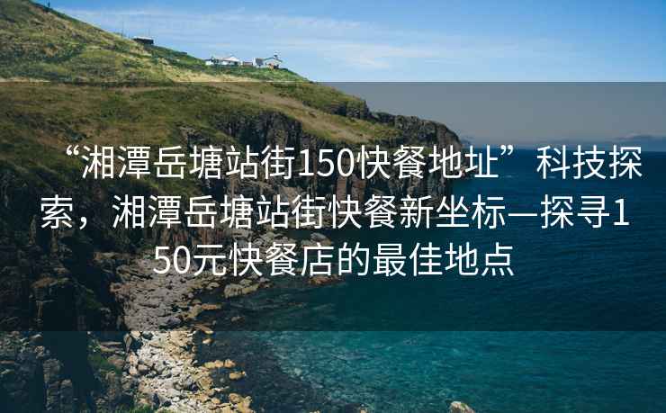 “湘潭岳塘站街150快餐地址”科技探索，湘潭岳塘站街快餐新坐標(biāo)—探尋150元快餐店的最佳地點