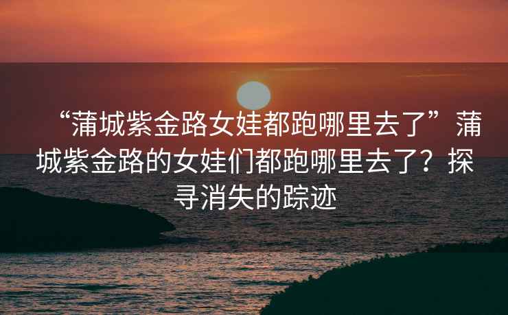 “蒲城紫金路女娃都跑哪里去了”蒲城紫金路的女娃們都跑哪里去了？探尋消失的蹤跡