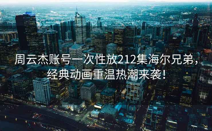 周云杰賬號一次性放212集海爾兄弟，經(jīng)典動畫重溫熱潮來襲！