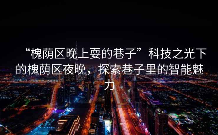 “槐蔭區(qū)晚上耍的巷子”科技之光下的槐蔭區(qū)夜晚，探索巷子里的智能魅力