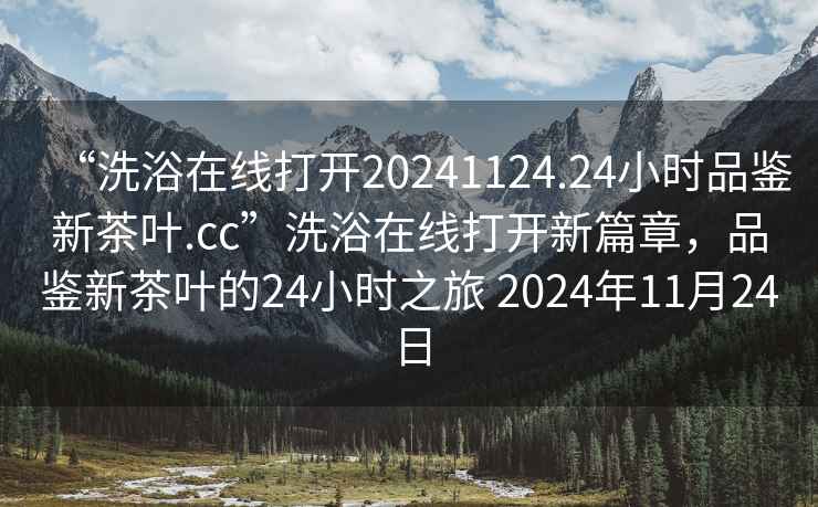 “洗浴在線打開20241124.24小時(shí)品鑒新茶葉.cc”洗浴在線打開新篇章，品鑒新茶葉的24小時(shí)之旅 2024年11月24日