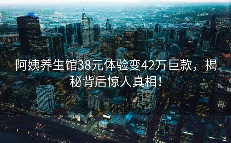 阿姨養(yǎng)生館38元體驗變42萬巨款，揭秘背后驚人真相！