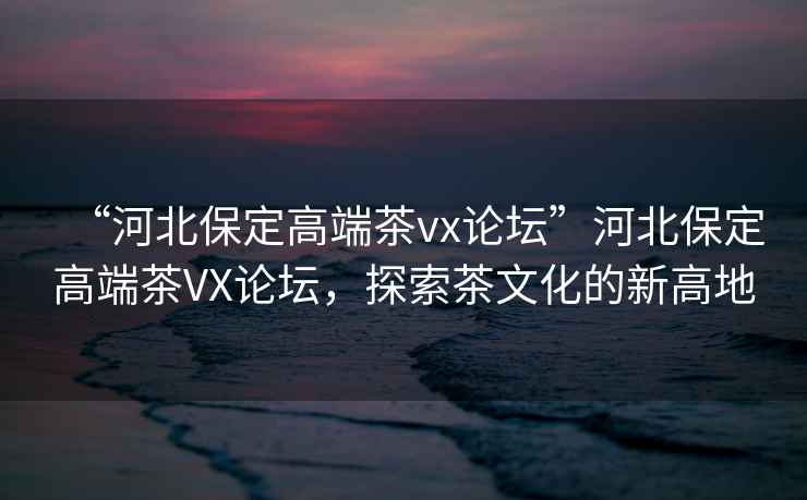 “河北保定高端茶vx論壇”河北保定高端茶VX論壇，探索茶文化的新高地