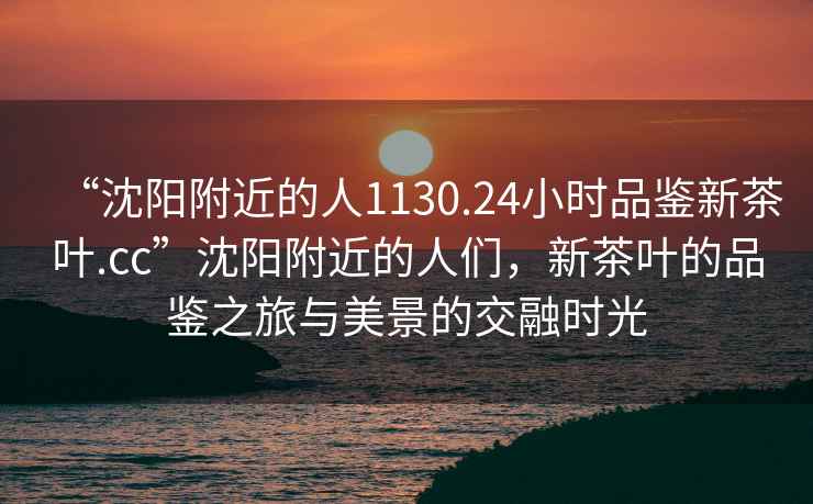 “沈陽(yáng)附近的人1130.24小時(shí)品鑒新茶葉.cc”沈陽(yáng)附近的人們，新茶葉的品鑒之旅與美景的交融時(shí)光