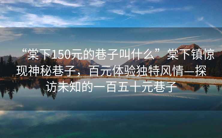 “棠下150元的巷子叫什么”棠下鎮(zhèn)驚現(xiàn)神秘巷子，百元體驗獨特風(fēng)情—探訪未知的一百五十元巷子