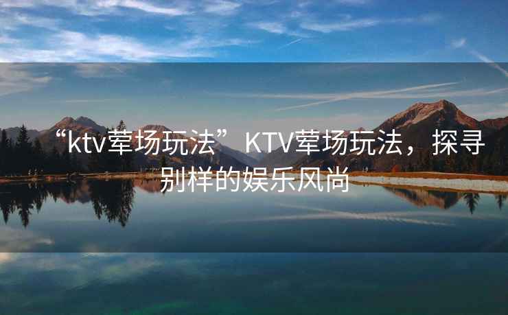 “ktv葷場玩法”KTV葷場玩法，探尋別樣的娛樂風尚
