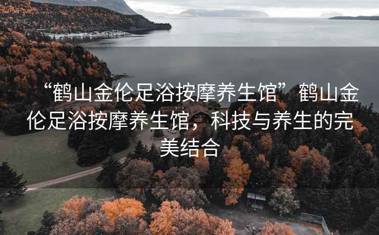 “鶴山金倫足浴按摩養(yǎng)生館”鶴山金倫足浴按摩養(yǎng)生館，科技與養(yǎng)生的完美結(jié)合