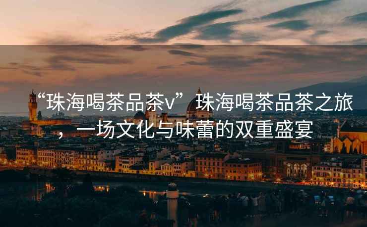 “珠海喝茶品茶v”珠海喝茶品茶之旅，一場文化與味蕾的雙重盛宴