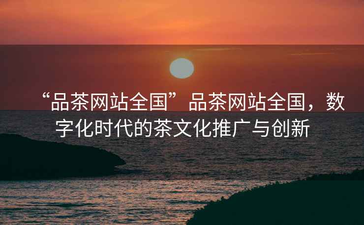 “品茶網站全國”品茶網站全國，數(shù)字化時代的茶文化推廣與創(chuàng)新